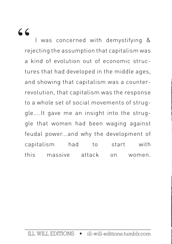 (13  | was concerned with demystifying & rejecting the assumption that capitalism was a kind of evolution out of economic struc- tures that had developed in the middle ages, and showing that capitalism was a counter- revolution, that capitalism was the response to a whole set of social movements of strug- gle....It gave me an insight into the strug- gle that women had been waging against feudal power...and why the development of capitalism had to start  with  this  massive  attack on  women.  ILL WILL EDITIONS e ill-will-editions.tumblr.com 
